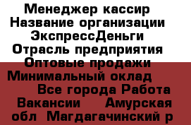 Менеджер-кассир › Название организации ­ ЭкспрессДеньги › Отрасль предприятия ­ Оптовые продажи › Минимальный оклад ­ 18 000 - Все города Работа » Вакансии   . Амурская обл.,Магдагачинский р-н